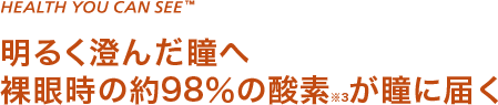 HEALTH YOU CAN SEE 明るく澄んだ瞳へ 裸眼時の約98％の酸素※3が瞳に届く