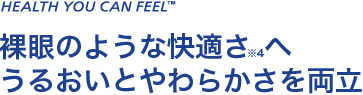 HEALTH YOU CAN FEEL 裸眼のような快適さ※4へ うるおいとやわらかさを両立